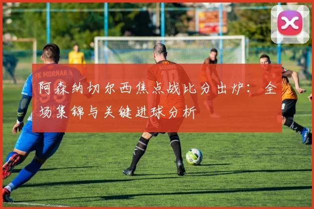 阿森纳切尔西焦点战比分出炉：全场集锦与关键进球分析