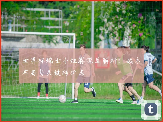 世界杯瑞士小组赛深度解析:战术布局与关键转折点