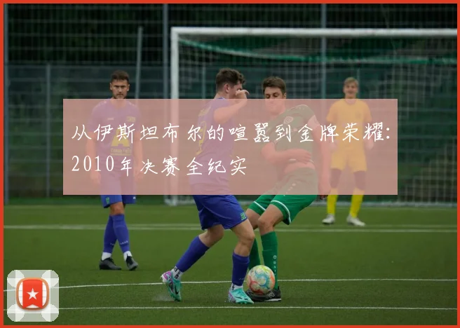 从伊斯坦布尔的喧嚣到金牌荣耀：2010年决赛全纪实