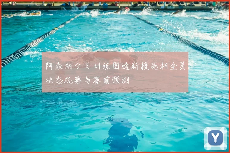 阿森纳今日训练图透新援亮相全员状态观察与赛前预测