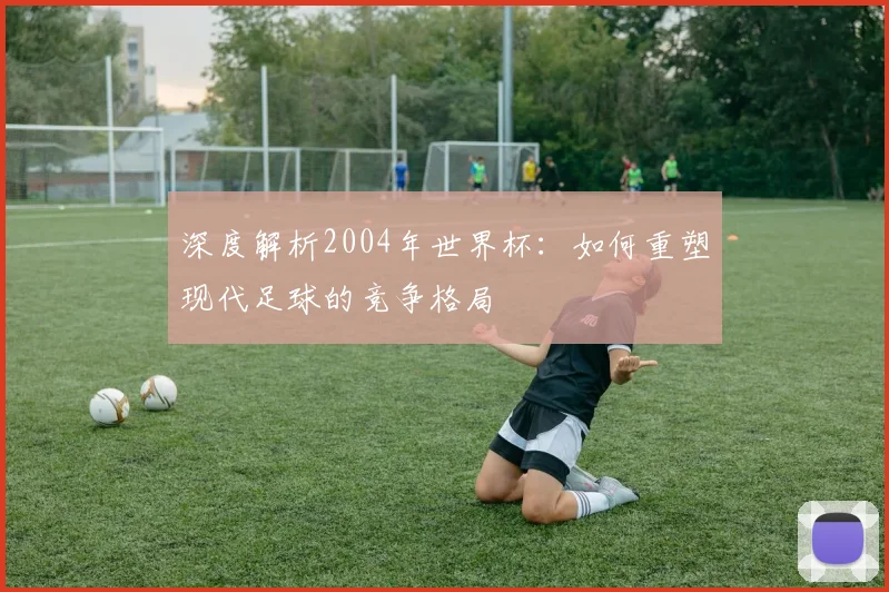 深度解析2004年世界杯：如何重塑现代足球的竞争格局