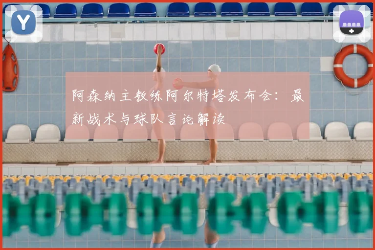 阿森纳主教练阿尔特塔发布会：最新战术与球队言论解读