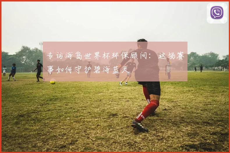 专访海岛世界杯环保顾问:这场赛事如何守护碧海蓝天