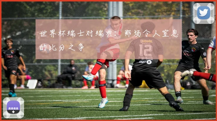 世界杯瑞士对瑞典:那场令人窒息的比分之争