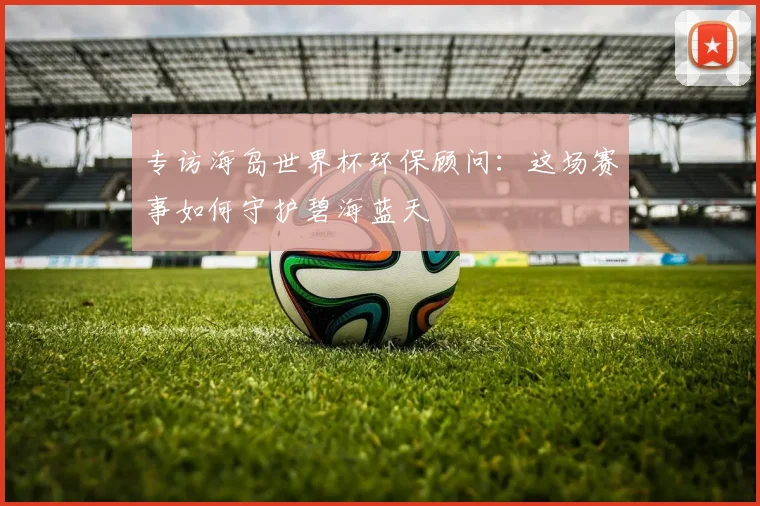 专访海岛世界杯环保顾问:这场赛事如何守护碧海蓝天