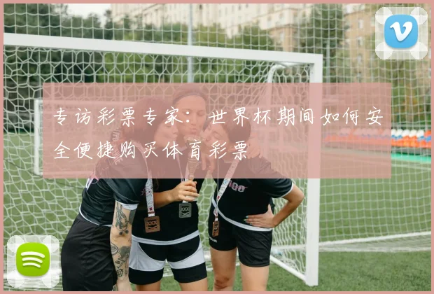 专访彩票专家:世界杯期间如何安全便捷购买体育彩票