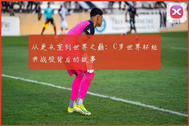 从更衣室到世界之巅:C罗世界杯经典战役背后的故事