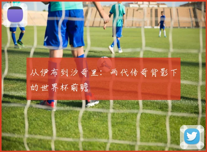 从伊布到沙奇里:两代传奇背影下的世界杯前瞻
