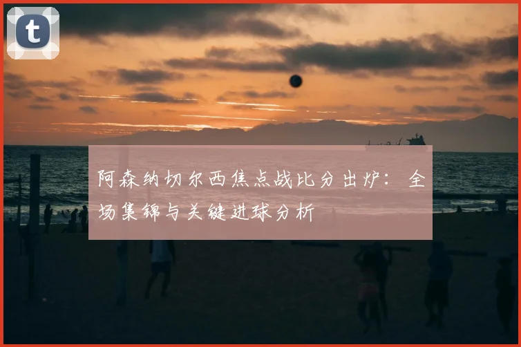 阿森纳切尔西焦点战比分出炉：全场集锦与关键进球分析