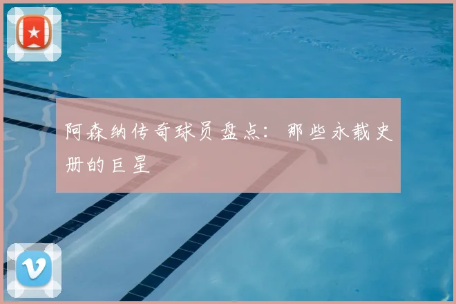 阿森纳传奇球员盘点：那些永载史册的巨星