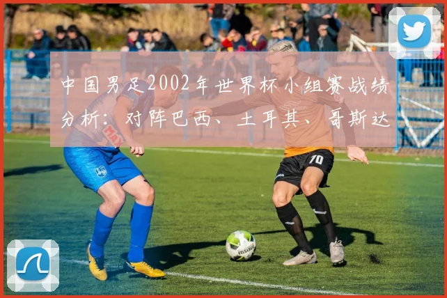 中国男足2002年世界杯小组赛战绩分析：对阵巴西、土耳其、哥斯达黎加
