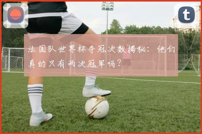 法国队世界杯夺冠次数揭秘：他们真的只有两次冠军吗？