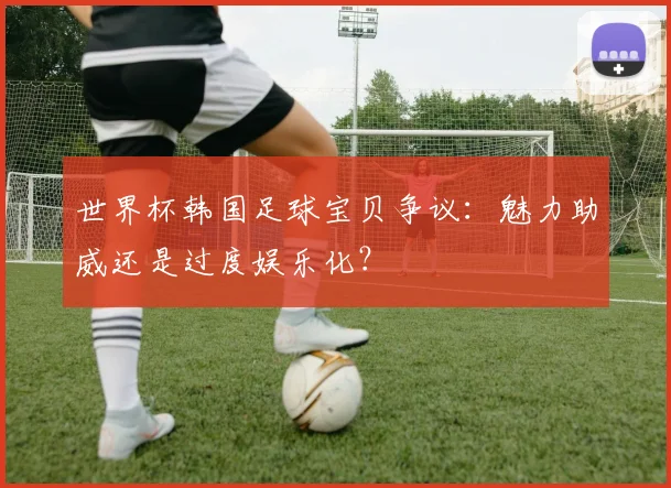 世界杯韩国足球宝贝争议：魅力助威还是过度娱乐化？