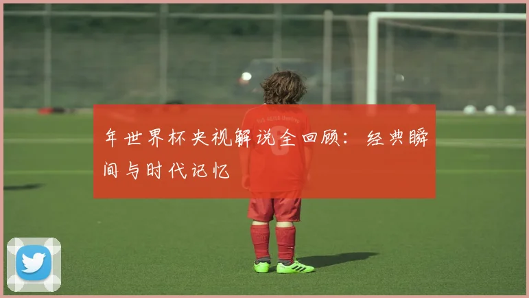 年世界杯央视解说全回顾：经典瞬间与时代记忆