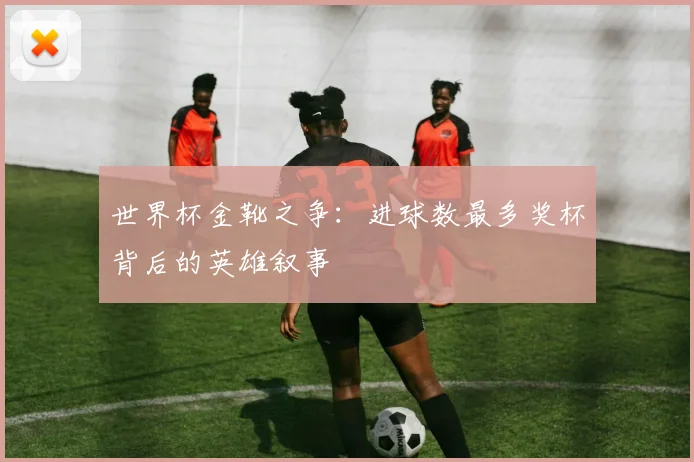 世界杯金靴之争：进球数最多奖杯背后的英雄叙事